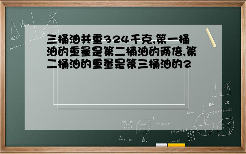 三桶油共重324千克,第一桶油的重量是第二桶油的两倍,第二桶油的重量是第三桶油的2