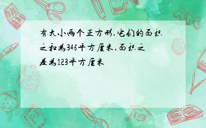 有大小两个正方形,它们的面积之和为345平方厘米,面积之差为123平方厘米