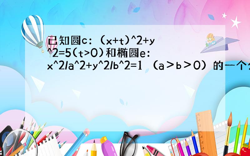 已知圆c：(x+t)^2+y^2=5(t>0)和椭圆e：x^2/a^2+y^2/b^2=1 （a＞b＞0）的一个公共点为