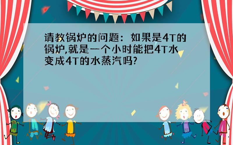 请教锅炉的问题：如果是4T的锅炉,就是一个小时能把4T水变成4T的水蒸汽吗?