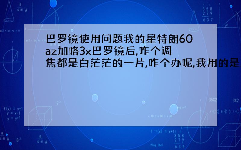 巴罗镜使用问题我的星特朗60az加咯3x巴罗镜后,咋个调焦都是白茫茫的一片,咋个办呢,我用的是20mm的目镜,就是最低的