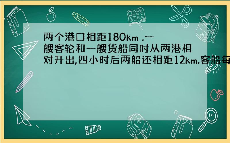 两个港口相距180km .一艘客轮和一艘货船同时从两港相对开出,四小时后两船还相距12km.客船每小时行26km,货船每