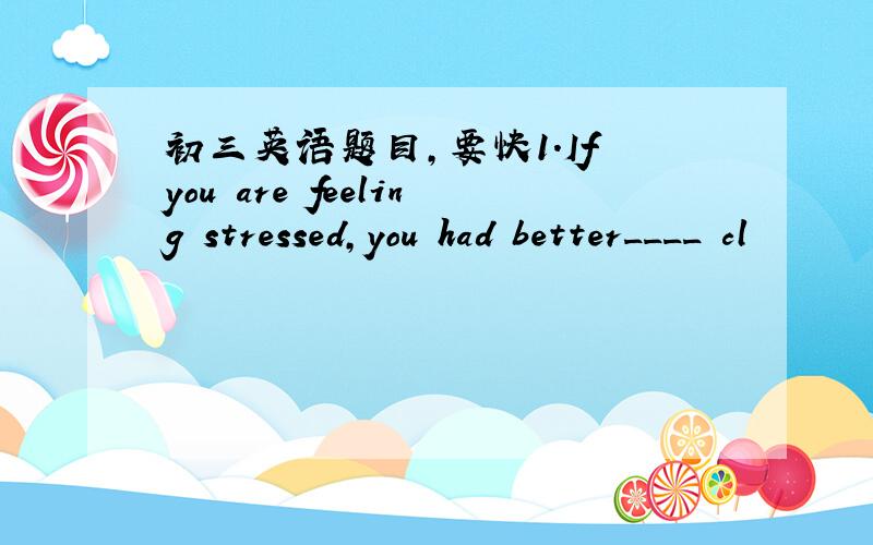 初三英语题目,要快1.If you are feeling stressed,you had better____ cl