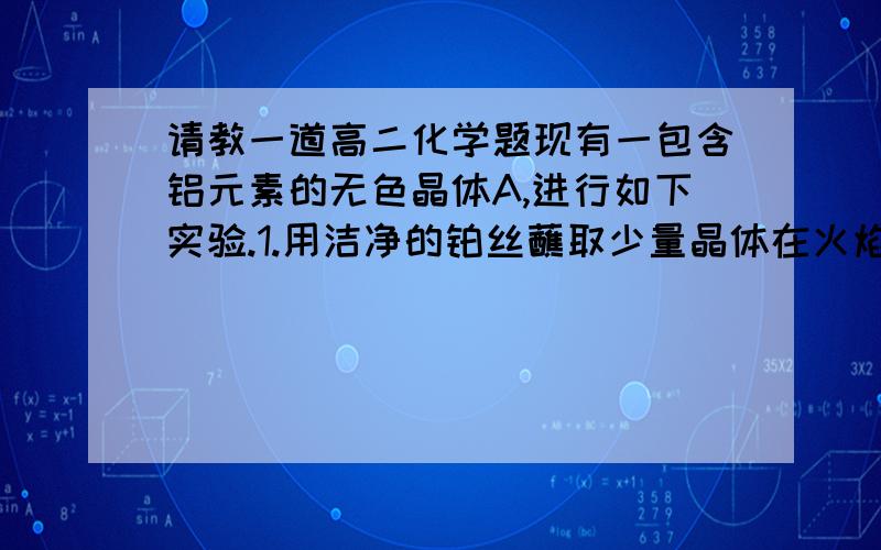 请教一道高二化学题现有一包含铝元素的无色晶体A,进行如下实验.1.用洁净的铂丝蘸取少量晶体在火焰上灼烧,透过蓝色钴玻璃观