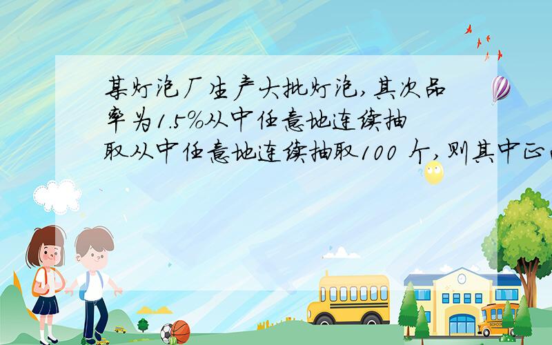 某灯泡厂生产大批灯泡,其次品率为1.5%从中任意地连续抽取从中任意地连续抽取100 个,则其中正品数 X 的均值为---