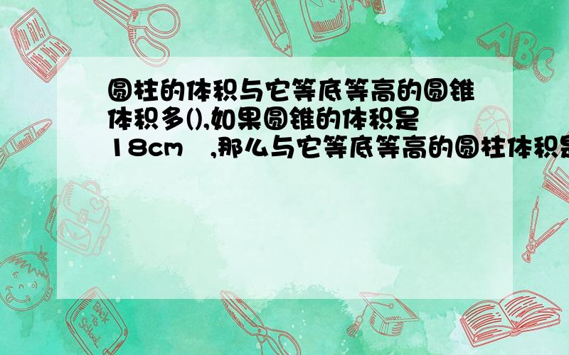 圆柱的体积与它等底等高的圆锥体积多(),如果圆锥的体积是18cm³,那么与它等底等高的圆柱体积是（）cm