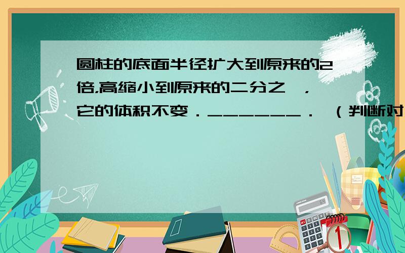 圆柱的底面半径扩大到原来的2倍，高缩小到原来的二分之一，它的体积不变．______． （判断对错）