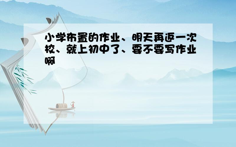 小学布置的作业、明天再返一次校、就上初中了、要不要写作业啊