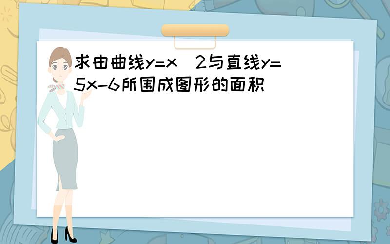 求由曲线y=x^2与直线y=5x-6所围成图形的面积