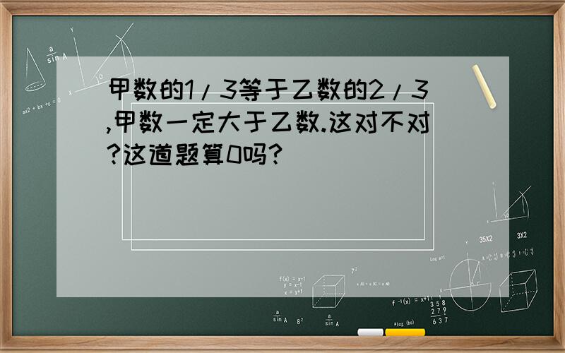 甲数的1/3等于乙数的2/3,甲数一定大于乙数.这对不对?这道题算0吗?