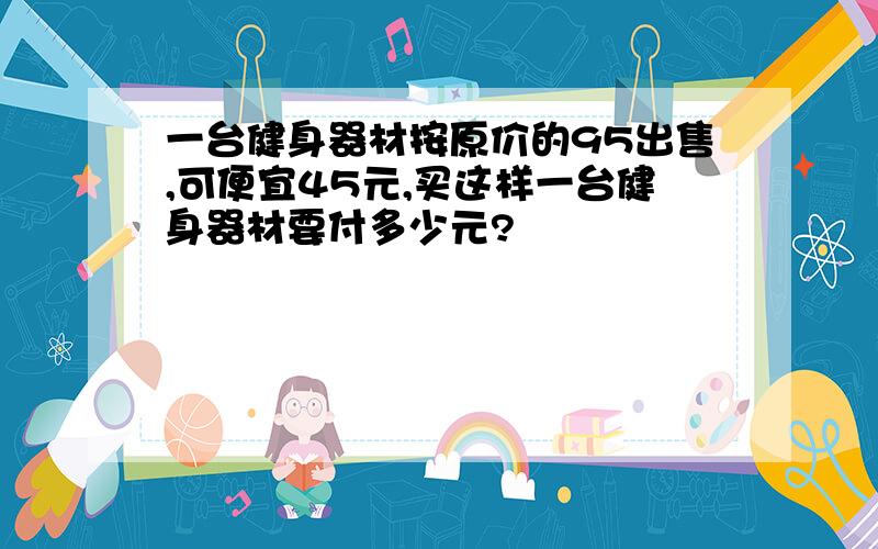 一台健身器材按原价的95出售,可便宜45元,买这样一台健身器材要付多少元?