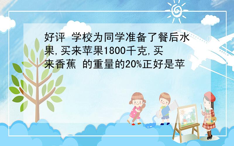 好评 学校为同学准备了餐后水果,买来苹果1800千克,买来香蕉 的重量的20%正好是苹