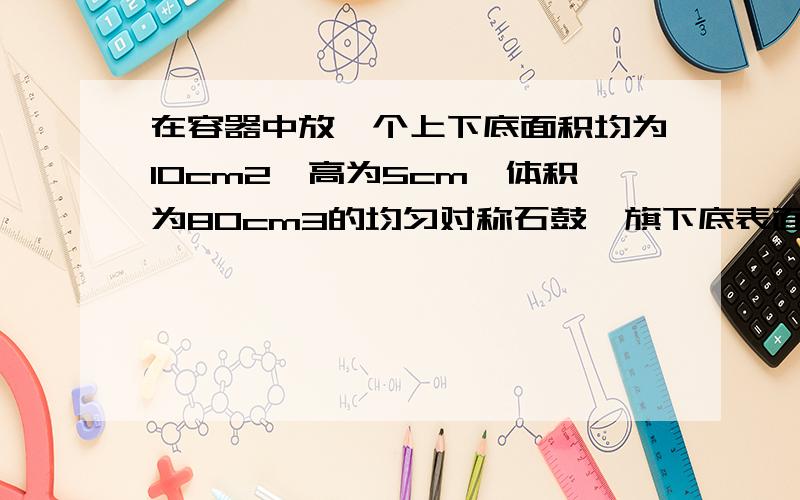 在容器中放一个上下底面积均为10cm2,高为5cm,体积为80cm3的均匀对称石鼓,旗下底表面与容器底部完全紧密接触,石