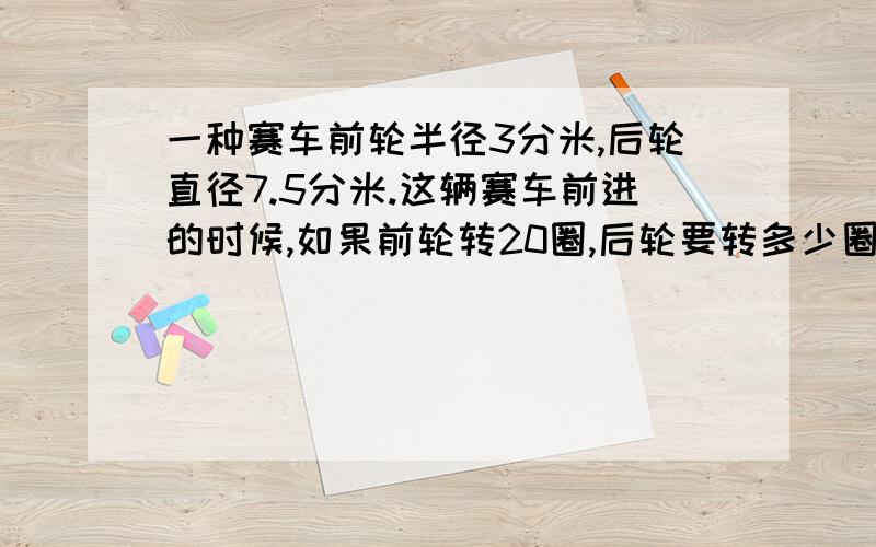 一种赛车前轮半径3分米,后轮直径7.5分米.这辆赛车前进的时候,如果前轮转20圈,后轮要转多少圈?