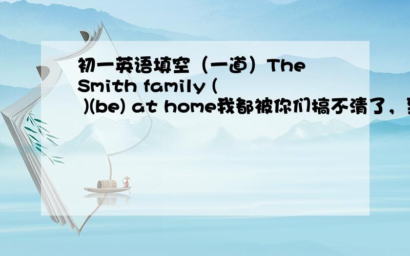 初一英语填空（一道）The Smith family ( )(be) at home我都被你们搞不清了，到底是哪个？把原