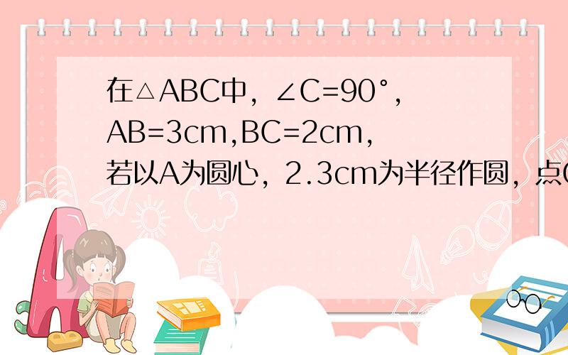 在△ABC中，∠C=90°，AB=3cm,BC=2cm,若以A为圆心，2.3cm为半径作圆，点C和圆A的位置关系是___