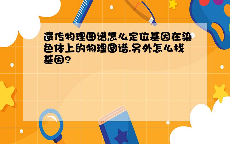 遗传物理图谱怎么定位基因在染色体上的物理图谱.另外怎么找基因?