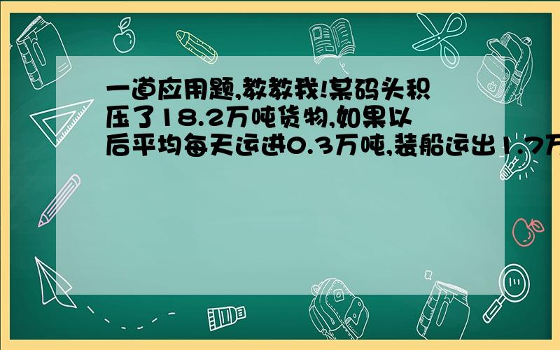 一道应用题,教教我!某码头积压了18.2万吨货物,如果以后平均每天运进0.3万吨,装船运出1.7万吨,那么多少天可以把积