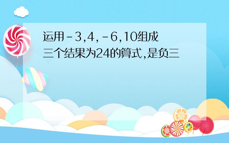 运用-3,4,-6,10组成三个结果为24的算式,是负三