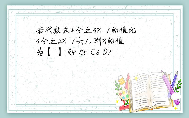 若代数式4分之3X-1的值比3分之2X-1大1,则X的值为【 】 A4 B5 C6 D7