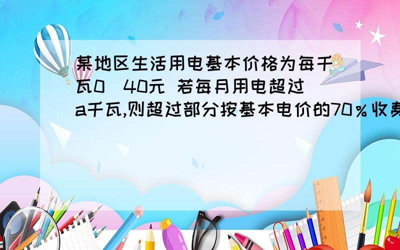 某地区生活用电基本价格为每千瓦0．40元 若每月用电超过a千瓦,则超过部分按基本电价的70％收费 问：（...