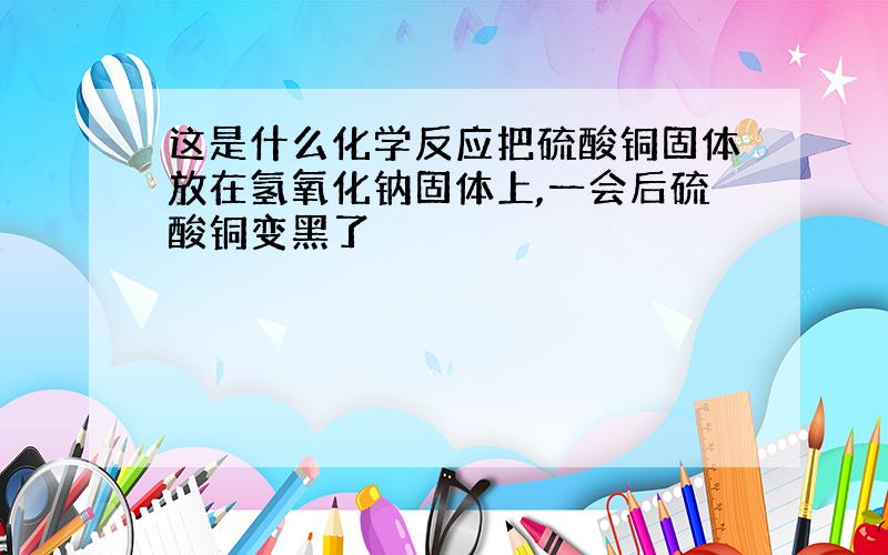 这是什么化学反应把硫酸铜固体放在氢氧化钠固体上,一会后硫酸铜变黑了