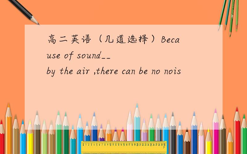 高二英语（几道选择）Because of sound__by the air ,there can be no nois