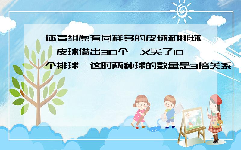 体育组原有同样多的皮球和排球,皮球借出30个,又买了10个排球,这时两种球的数量是3倍关系,问原来各多少