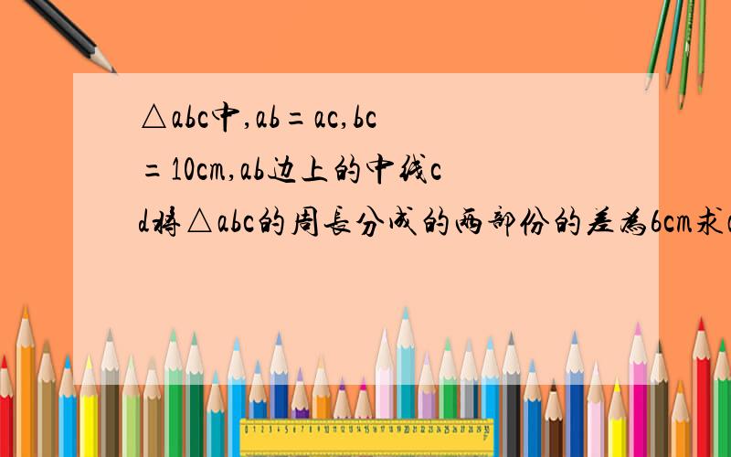 △abc中,ab=ac,bc=10cm,ab边上的中线cd将△abc的周长分成的两部份的差为6cm求ab