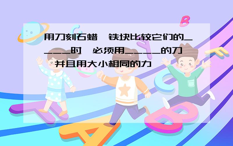 用刀刻石蜡、铁块比较它们的____时,必须用____的刀,并且用大小相同的力