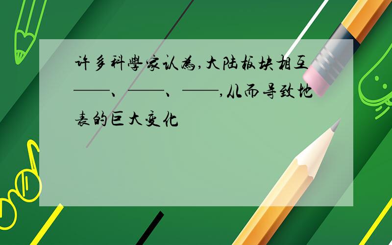 许多科学家认为,大陆板块相互——、——、——,从而导致地表的巨大变化