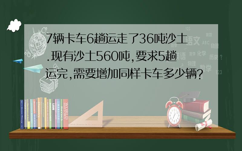 7辆卡车6趟运走了36吨沙土.现有沙土560吨,要求5趟运完,需要增加同样卡车多少辆?