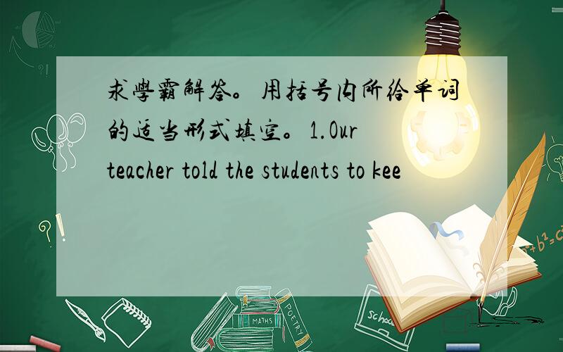 求学霸解答。用括号内所给单词的适当形式填空。1.Our teacher told the students to kee