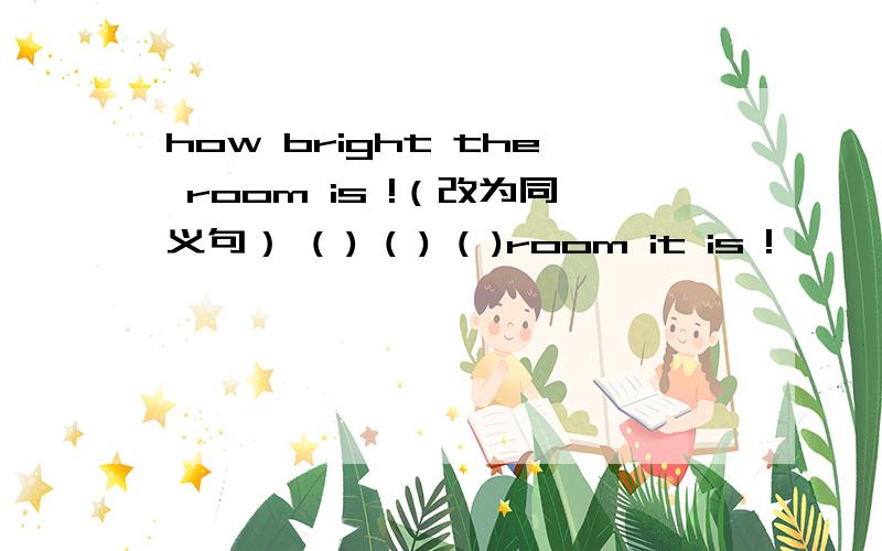 how bright the room is !（改为同义句） ( ) ( ) ( )room it is !