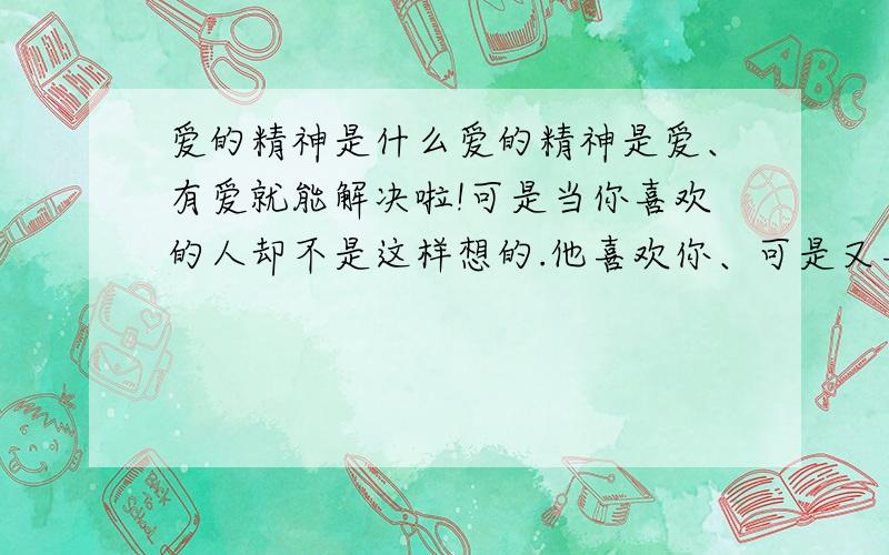 爱的精神是什么爱的精神是爱、有爱就能解决啦!可是当你喜欢的人却不是这样想的.他喜欢你、可是又喜欢别人、这样你该怎么办啦!