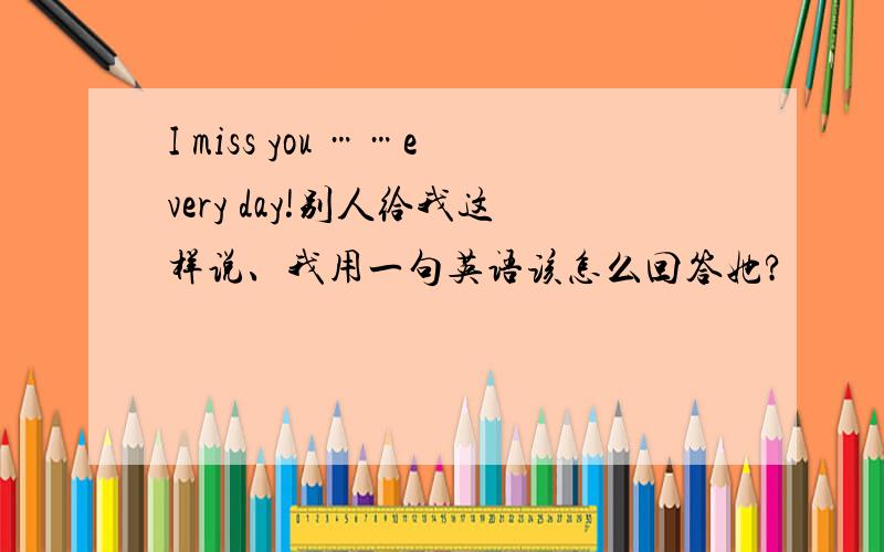 I miss you ……every day!别人给我这样说、我用一句英语该怎么回答她?