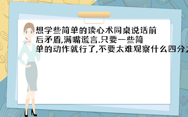 想学些简单的读心术同桌说话前后矛盾,满嘴谎言.只要一些简单的动作就行了,不要太难观察什么四分之一秒微表情