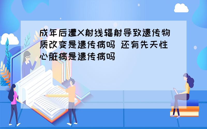 成年后遭X射线辐射导致遗传物质改变是遗传病吗 还有先天性心脏病是遗传病吗