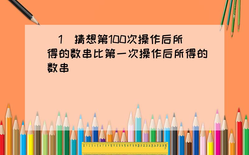 （1）猜想第100次操作后所得的数串比第一次操作后所得的数串