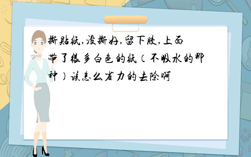 撕贴纸,没撕好,留下胶,上面带了很多白色的纸（不吸水的那种）该怎么省力的去除啊