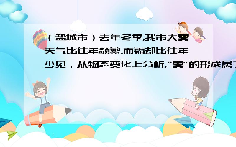 （盐城市）去年冬季，我市大雾天气比往年频繁，而霜却比往年少见．从物态变化上分析，“雾”的形成属于______现象，“霜”