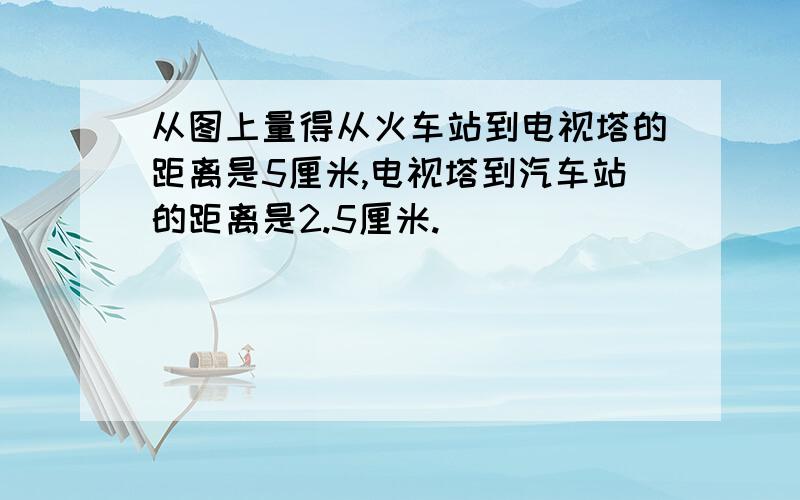 从图上量得从火车站到电视塔的距离是5厘米,电视塔到汽车站的距离是2.5厘米.