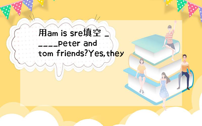 用am is sre填空 _____peter and tom friends?Yes,they