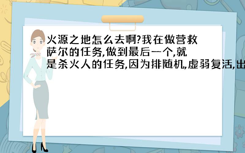 火源之地怎么去啊?我在做营救萨尔的任务,做到最后一个,就是杀火人的任务,因为排随机,虚弱复活,出去了,谁知道那咋去啊?