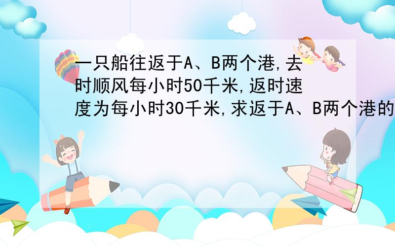 一只船往返于A、B两个港,去时顺风每小时50千米,返时速度为每小时30千米,求返于A、B两个港的平均速度?