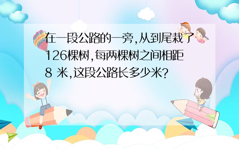 在一段公路的一旁,从到尾栽了126棵树,每两棵树之间相距8 米,这段公路长多少米?