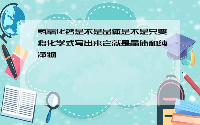 氢氧化钙是不是晶体是不是只要将化学式写出来它就是晶体和纯净物