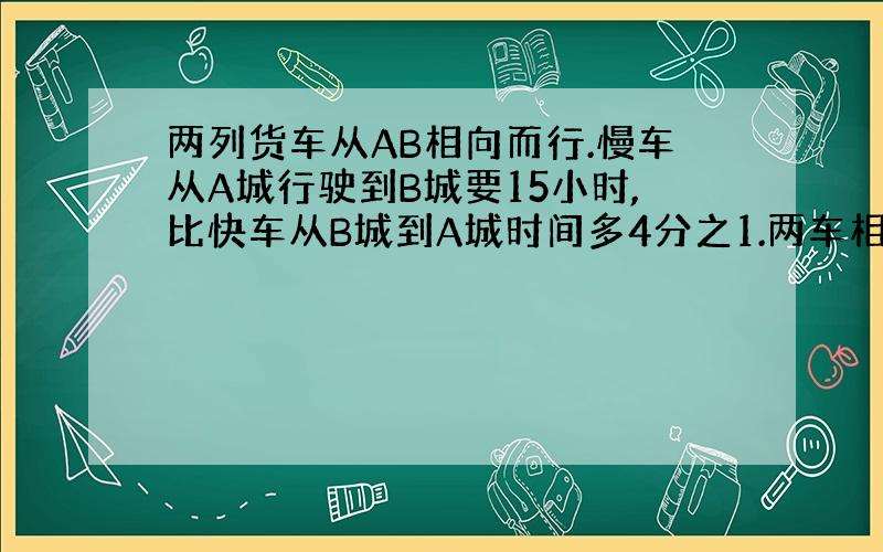 两列货车从AB相向而行.慢车从A城行驶到B城要15小时,比快车从B城到A城时间多4分之1.两车相遇时比快车多