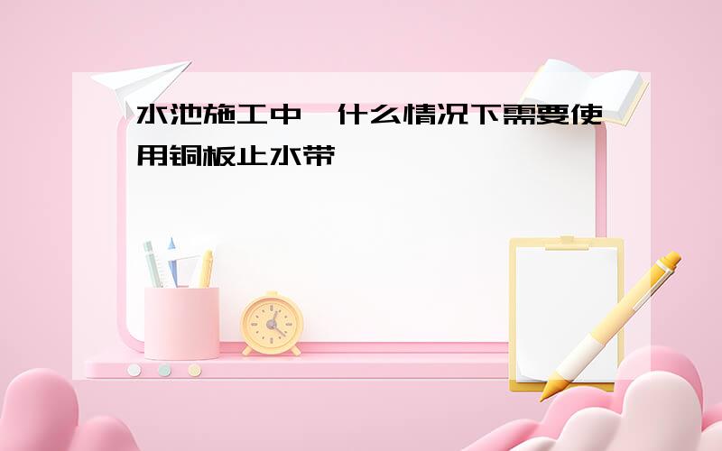 水池施工中,什么情况下需要使用铜板止水带