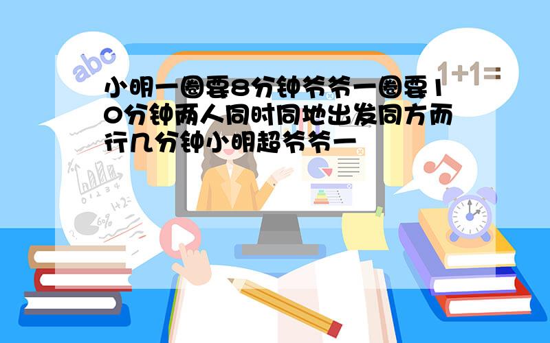 小明一圈要8分钟爷爷一圈要10分钟两人同时同地出发同方而行几分钟小明超爷爷一